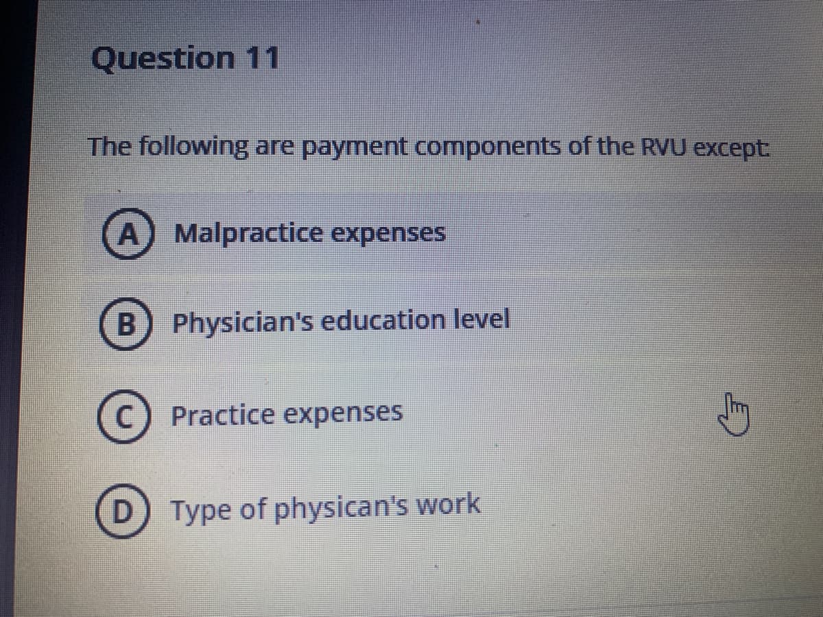 Question 11
The following are payment components of the RVU except:
A) Malpractice expenses
B) Physician's education level
C) Practice expenses
D) Type of physican's work
