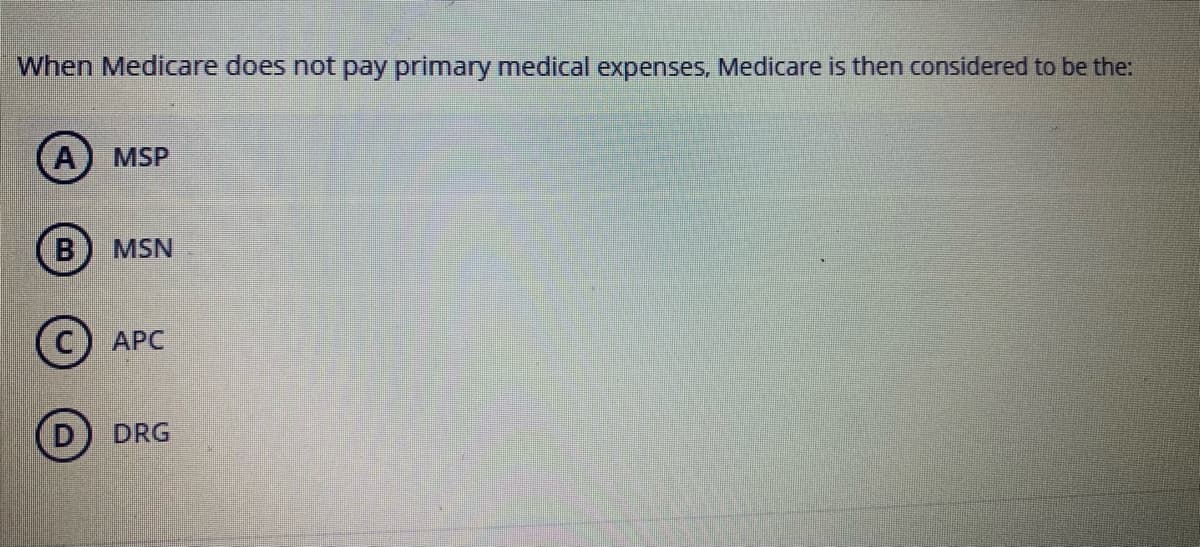 When Medicare does not pay primary medical expenses, Medicare is then considered to be the:
(A
MSP
B
MSN
АРС
D) DRG
