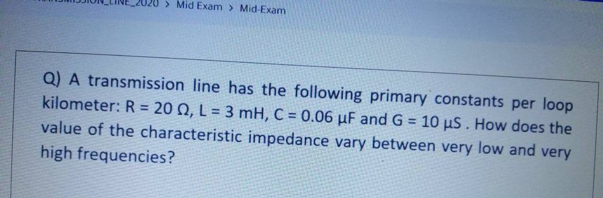 > Mid Exam > Mid-Exam
Q) A transmission line has the following primary constants per loop
kilometer: R = 20 N, L = 3 mH, C = 0.06 µF and G = 10 uS . How does the
value of the characteristic impedance vary between very low and very
high frequencies?
