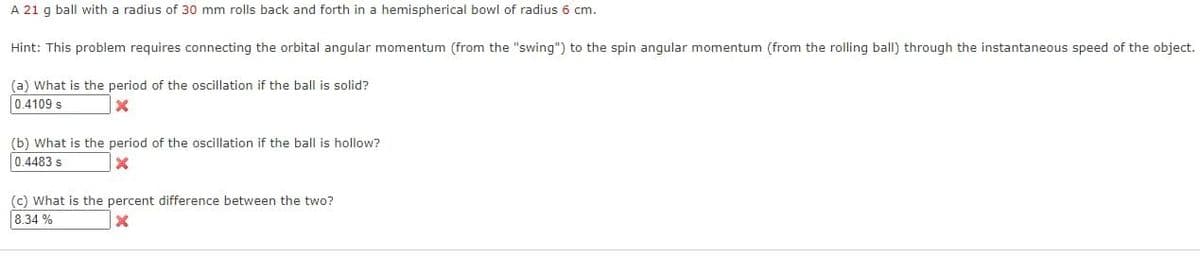 A 21 g ball with a radius of 30 mm rolls back and forth in a hemispherical bowl of radius 6 cm.
Hint: This problem requires connecting the orbital angular momentum (from the "swing") to the spin angular momentum (from the rolling ball) through the instantaneous speed of the object.
(a) What is the period of the oscillation if the ball is solid?
0.4109 s
X
(b) What is the period of the oscillation if the ball is hollow?
0.4483 s
X
(c) What is the percent difference between the two?
8.34%
X