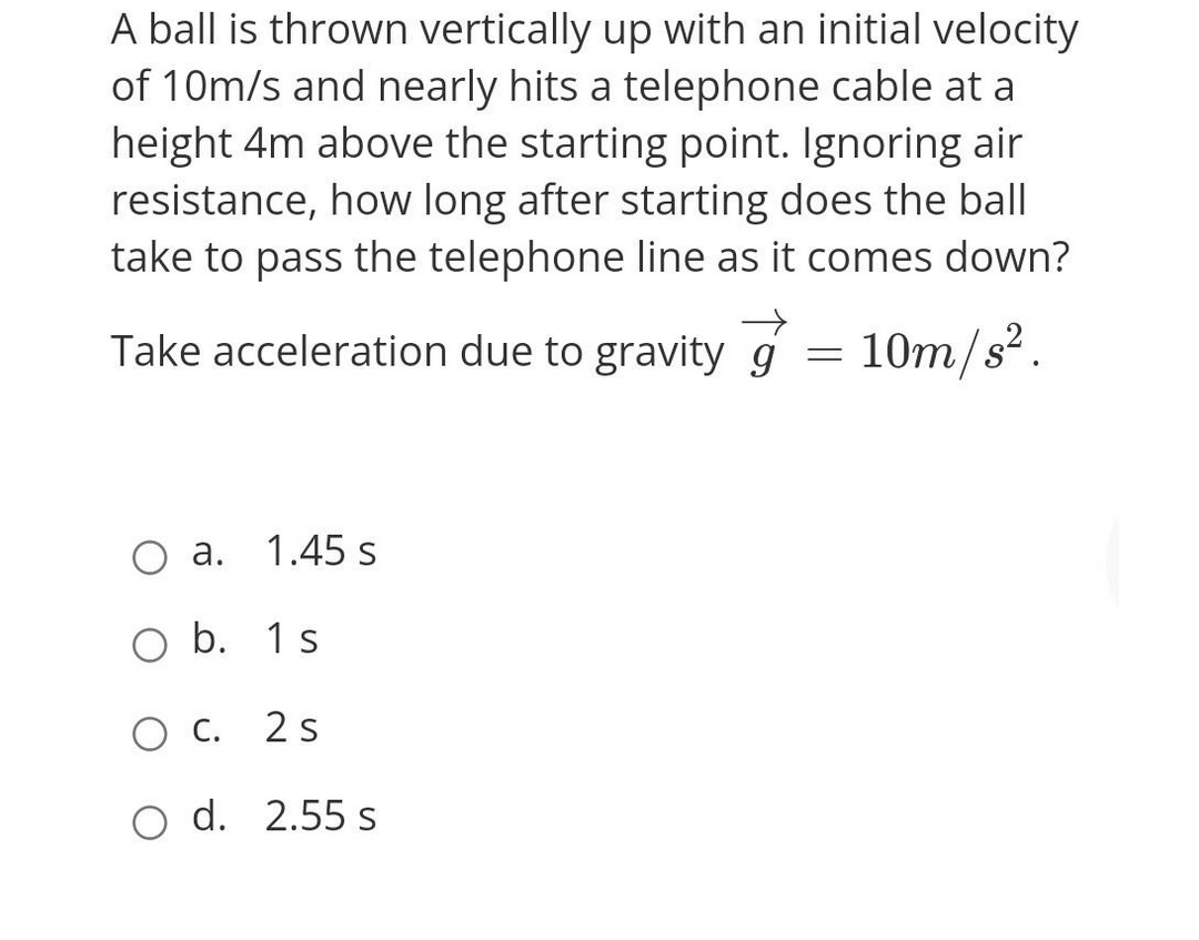 A ball is thrown vertically up with an initial velocity
of 10m/s and nearly hits a telephone cable at a
height 4m above the starting point. Ignoring air
resistance, how long after starting does the ball
take to pass the telephone line as it comes down?
Take acceleration due to gravity g = 10m/s².
a.
1.45 s
O b. 1 s
OC.
2 s
O d. 2.55 s