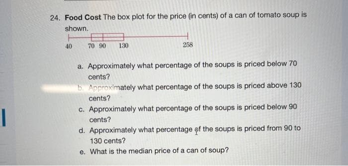 1
24. Food Cost The box plot for the price (in cents) of a can of tomato soup is
shown.
40
70 90
130
258
a. Approximately what percentage of the soups is priced below 70
cents?
b. Approximately what percentage of the soups is priced above 130
cents?
c. Approximately what percentage of the soups is priced below 90
cents?
d. Approximately what percentage of the soups is priced from 90 to
130 cents?
e. What is the median price of a can of soup?