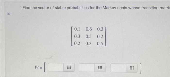is
Find the vector of stable probabilities for the Markov chain whose transition matrix
[0.1 0.6 0.3
0.3 0.5 0.2
0.2
0.3 0.5
W=
⠀
⠀
#