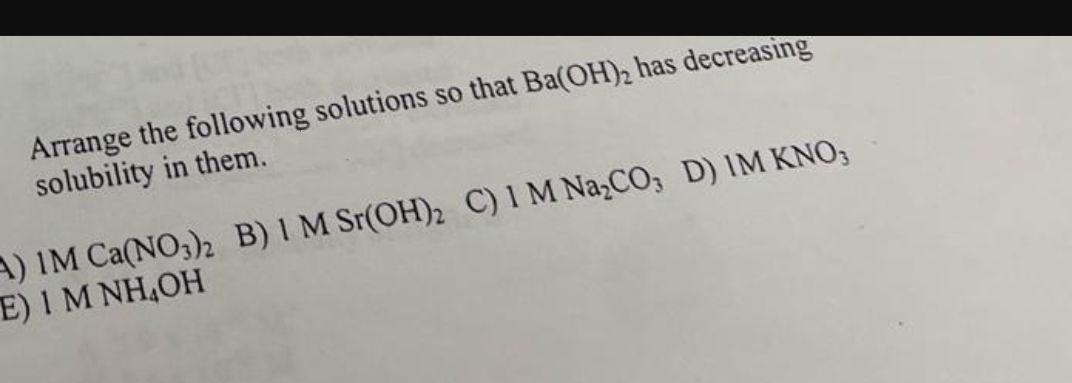 Arrange the following solutions so that Ba(OH)₂ has decreasing
solubility in them.
A) IM Ca(NO3)2 B) 1 M Sr(OH)2 C) 1 M Na₂CO, D) IM KNO;
E) 1 M NH₂OH