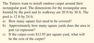 The Turners want to install outdoor carpet around their
rectangular pool. The dimensions for the rectangular area
formed by the pool and its walkway are 20 ft by 30 ft. The
pool is 12 ft by 24 ft.
a) How many square feet need to be covered?
b) Approximately how many square yards does the area in
part (a) represent?
c) If the carpet costs $12.95 per square yard, what will
be the cost of the carpet?
