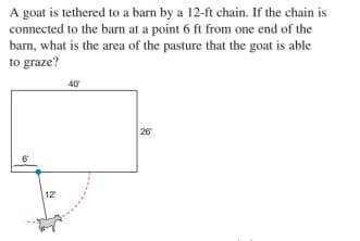 A goat is tethered to a barn by a 12-ft chain. If the chain is
connected to the barn at a point 6 ft from one end of the
barn, what is the area of the pasture that the goat is able
to graze?
40
26
12
