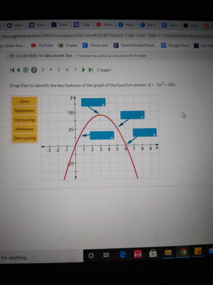 K Unit
E Bond
Powe
E7 Rad
O Mitos
Home
the m
C Cleve
Make
fwcs.agilemind.com/LMS/Imswrapper/LMS.html#/IS/B37B6A20-F596-12AF-18B6-1118ADEEBA99/Test/t/e74d37
Up Khan Aca...
O YouTube
I Grades
C Clever.com
Parent/StudentGrad...
EGoogle Docs
Fort Wa
5 CLICK HERE: To Take Unit #4 Test -There ere no edditional instructions for this test.
3 4 5 6 7 (7 pages)
Drag tiles to identify the key features of the graph of the function shown. A = -5x² + 30x.
y
Zero
Maximum
50-
Increasing
Minimum
25+
Decreasing
1
3
6 7 8
9 x
-3 -2 -1
05
for anything
