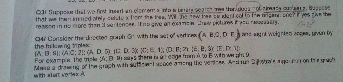 Q3/ Suppose that we first insert an element x into a binary search tree that does not)already contain x. Suppose
that we then immediately delete x from the tree. Will the new tree be identical to the original one? If yes give the
reason in no more than 3 sentences. If no give an example. Draw pictures if you necessary.
Q4/ Consider the directed graph G1 with the set of vertices (A; B;C; D; Eg and eight weighted edges, given by
the following triples:
(A; B; 9); (A;C; 2); (A; D; 6); (C; D; 3); (C; E; 1); (D, B; 2); (E; B; 3); (E; D; 1):
For example, the triple (A; B; 9) says there is an edge from A to B with weight 9.
Make a drawing of the graph with sufficient space among the vertices. And run Dijkstra's algorithrm on this graph
with start vertex A
