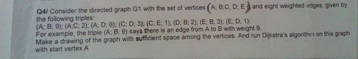 Q4/ Consider the directed graph G1 with the set of vertices (A; B;C; D; Eg and eight weighted edges, given by
the following triples:
(A; B; 9); (A;C; 2); (A; D; 6); (C; D; 3); (C; E; 1); (D, B; 2); (E; B; 3); (E; D; 1):
For example, the triple (A; B; 9) says there is an edge from A to B with weight 9.
Make a drawing of the graph with sufficient space among the vertices. And run Dijkstra's algorithrn on this graph
with start vertex A
