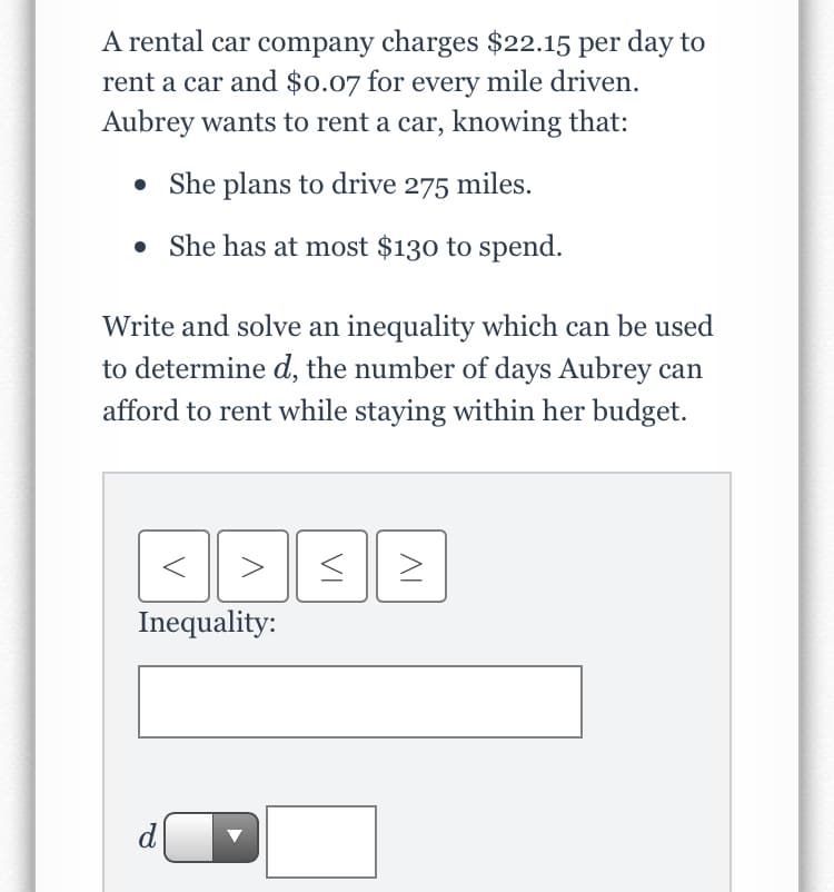 A rental car company charges $22.15 per day to
rent a car and $0.07 for every mile driven.
Aubrey wants to rent a car, knowing that:
• She plans to drive 275 miles.
• She has at most $130 to spend.
Write and solve an inequality which can be used
to determine d, the number of days Aubrey can
afford to rent while staying within her budget.
Inequality:
d
