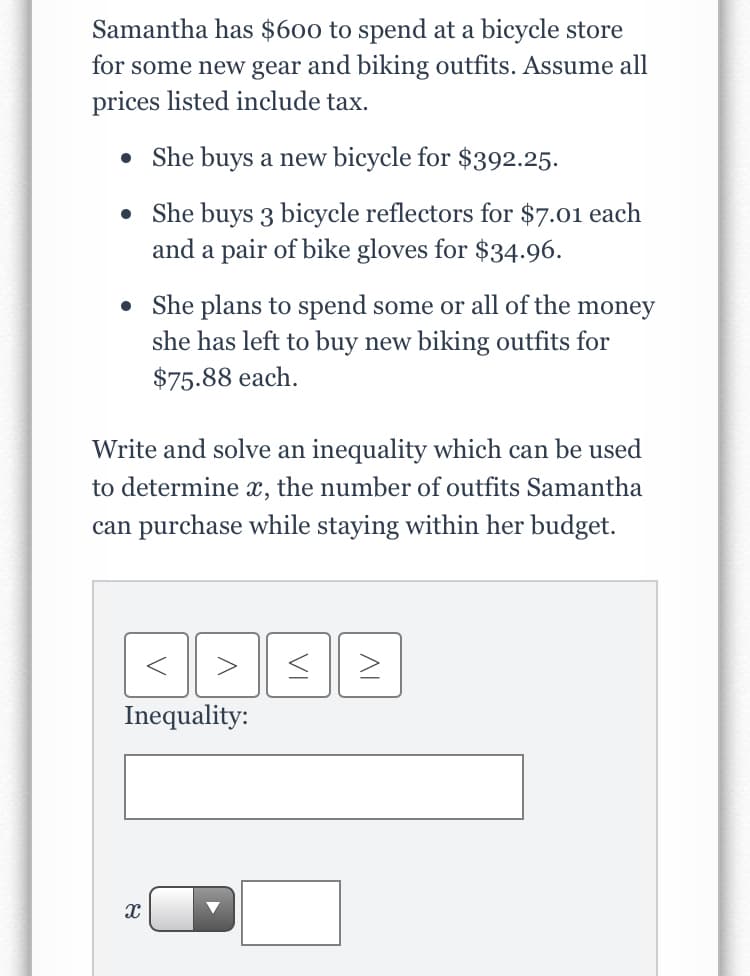 Samantha has $600 to spend at a bicycle store
for some new gear and biking outfits. Assume all
prices listed include tax.
• She buys a new bicycle for $392.25.
• She buys 3 bicycle reflectors for $7.01 each
and a pair of bike gloves for $34.96.
• She plans to spend some or all of the money
she has left to buy new biking outfits for
$75.88 each.
Write and solve an inequality which can be used
to determine x, the number of outfits Samantha
can purchase while staying within her budget.
Inequality:
VI

