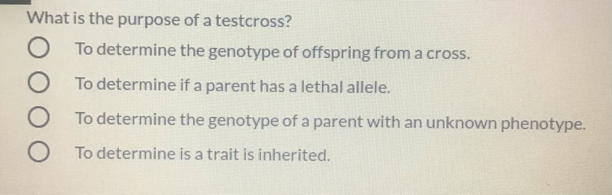 What is the purpose of a testcross?
To determine the genotype of offspring from a cross.
To determine if a parent has a lethal allele.
O To determine the genotype of a parent with an unknown phenotype.
To determine is a trait is inherited.
