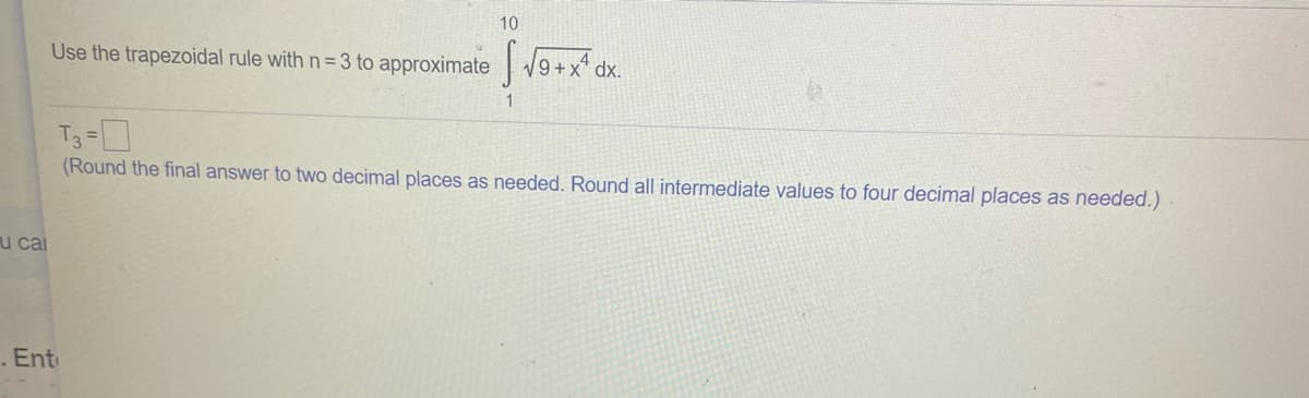 10
Use the trapezoidal rule with n= 3 to approximate 9+x* dx.
T3 =]
(Round the final answer to two decimal places as needed. Round all intermediate values to four decimal places as needed.)
u cai
.Ent
