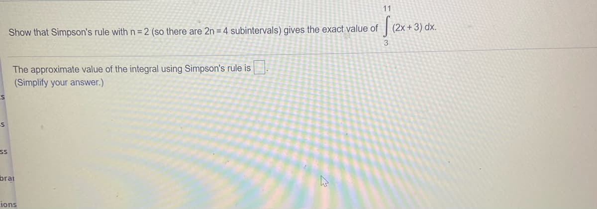 11
(2x +3) dx.
Show that Simpson's rule withn=2 (so there are 2n = 4 subintervals) gives the exact value of
3
The approximate value of the integral using Simpson's rule is
(Simplify your answer.)
ss
brai
Lions
