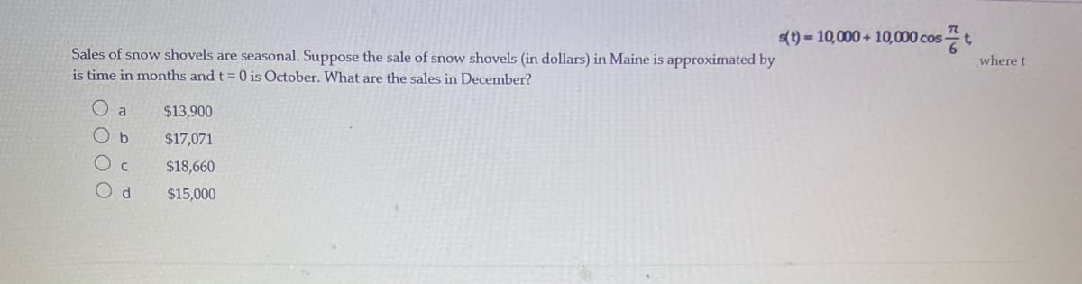 s(t) = 10,000 + 10,000 cos t,
Sales of snow shovels are seasonal. Suppose the sale of snow shovels (in dollars) in Maine is approximated by
is time in months and t = 0 is October. What are the sales in December?
where t
$13,900
O b
$17,071
$18,660
$15,000
