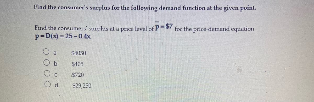 Find the consumer's surplus for the following demand function at the given point.
Find the consumers' surplus at a price level of P=/ for the price-demand equation
p=D(x) = 25-0.4x.
O a
$4050
b.
$405
$720
d.
$29,250
