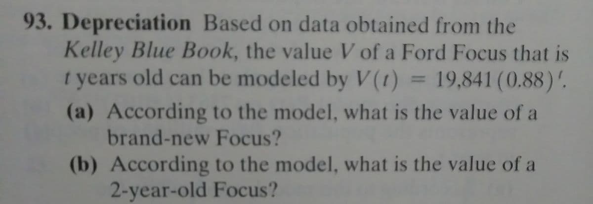 93. Depreciation Based on data obtained from the
Kelley Blue Book, the value V of a Ford Focus that is
t years old can be modeled by V (1) = 19,841 (0.88)'.
(a) According to the model, what is the value of a
brand-new Focus?
(b) According to the model, what is the value of a
2-year-old Focus?
