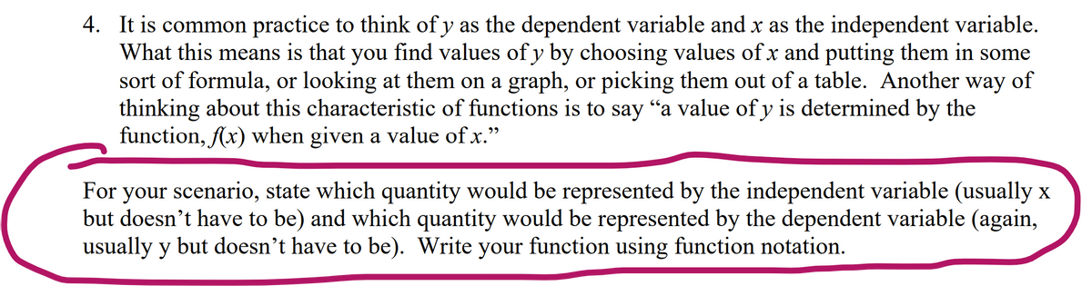 4. It is common practice to think of y as the dependent variable and x as the independent variable.
What this means is that you find values of y by choosing values of x and putting them in some
sort of formula, or looking at them on a graph, or picking them out of a table. Another
thinking about this characteristic of functions is to say "a value of y is determined by the
function, Ax) when given a value of x."
way
of
לי
For your scenario, state which quantity would be represented by the independent variable (usually x
but doesn't have to be) and which quantity would be represented by the dependent variable (again,
usually y but doesn't have to be). Write your function using function notation.
