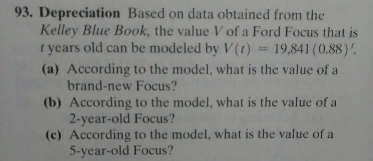 93. Depreciation Based on data obtained from the
Kelley Blue Book, the value V of a Ford Focus that is
t years old can be modeled by V (t)
= 19,841 (0.88)'.
(a) According to the model, what is the value of a
brand-new Focus?
(b) According to the model, what is the value of a
2-year-old Focus?
(c) According to the model, what is the value of a
5-year-old Focus?
