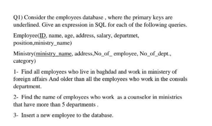 Q1) Consider the employees database, where the primary keys are
underlined. Give an expression in SQL for each of the following queries.
Employee(ID, name, age, address, salary, departmet,
position,ministry_name)
Ministry(ministry name, address,No_of_ employee, No of_dept.,
category)
1- Find all employees who live in baghdad and work in ministery of
foreign affairs And older than all the employees who work in the consuls
department.
2- Find the name of employees who work as a counselor in ministries
that have more than 5 departments.
3- Insert a new employee to the database.
