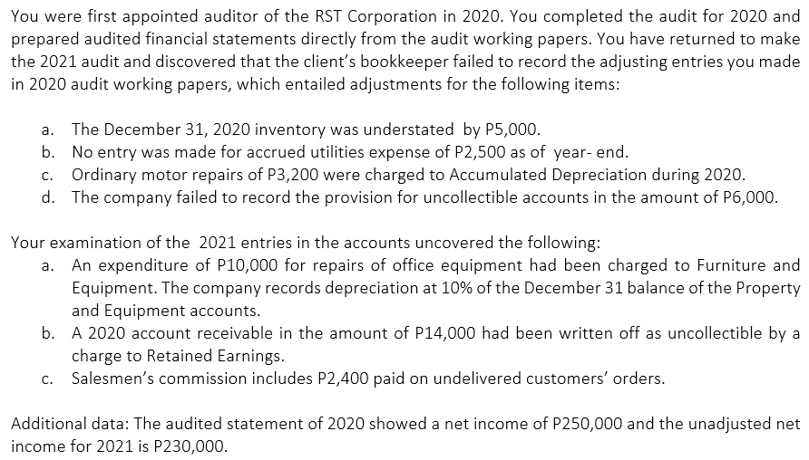 You were first appointed auditor of the RST Corporation in 2020. You completed the audit for 2020 and
prepared audited financial statements directly from the audit working papers. You have returned to make
the 2021 audit and discovered that the client's bookkeeper failed to record the adjusting entries you made
in 2020 audit working papers, which entailed adjustments for the following items:
a. The December 31, 2020 inventory was understated by P5,000.
b. No entry was made for accrued utilities expense of P2,500 as of year- end.
c. Ordinary motor repairs of P3,200 were charged to Accumulated Depreciation during 2020.
d. The company failed to record the provision for uncollectible accounts in the amount of P6,000.
Your examination of the 2021 entries in the accounts uncovered the following:
An expenditure of P10,000 for repairs of office equipment had been charged to Furniture and
Equipment. The company records depreciation at 10% of the December 31 balance of the Property
and Equipment accounts.
b. A 2020 account receivable in the amount of P14,000 had been written off as uncollectible by a
charge to Retained Earnings.
Salesmen's commission includes P2,400 paid on undelivered customers' orders.
C.
Additional data: The audited statement of 2020 showed a net income of P250,000 and the unadjusted net
income for 2021 is P230,000.
