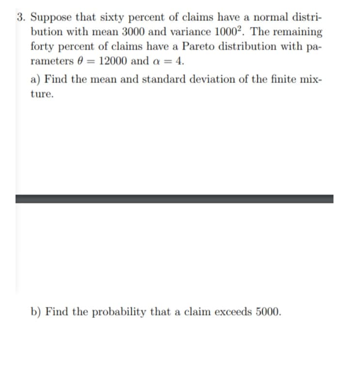 3. Suppose that sixty percent of claims have a normal distri-
bution with mean 3000 and variance 1000². The remaining
forty percent of claims have a Pareto distribution with pa-
rameters 0 = 12000 and a = 4.
%3D
a) Find the mean and standard deviation of the finite mix-
ture.
b) Find the probability that a claim exceeds 5000.
