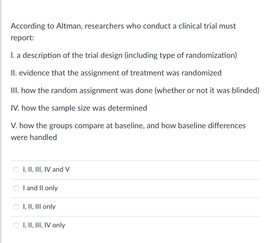 According to Altman, researchers who conduct a clinical trial must
report:
I. a description of the trial design (including type of randomization)
II. evidence that the assignment of treatment was randomized
III. how the random assignment was done (whether or not it was blinded)
IV. how the sample size was determined
V. how the groups compare at baseline, and how baseline differences
were handled
I, II, III, IV and V
I and II only
I, II, III only
I, II, III, IV only
