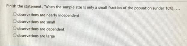 Finish the statement, "When the sample stze is only a small fraction of the popuation (under 10%), ..
O observations are nearly independent
O observations are small
O observations are dependent
O observations are large
