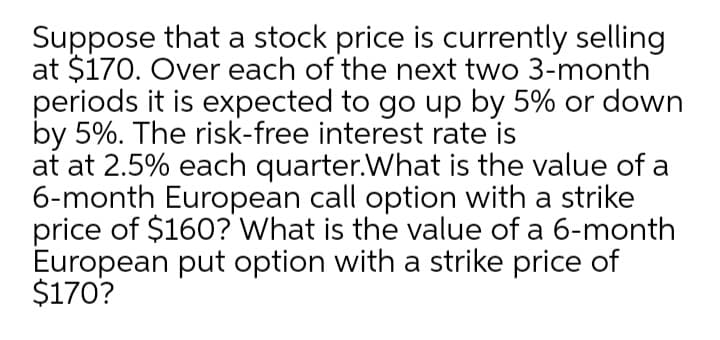 Suppose that a stock price is currently selling
at $170. Over each of the next two 3-month
periods it is expected to go up by 5% or down
by 5%. The risk-free interest rate is
at at 2.5% each quarter.What is the value of a
6-month European call option with a strike
price of $160? What is the value of a 6-month
European put option with a strike price of
$170?
