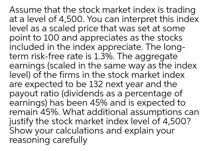 Assume that the stock market index is trading
at a level of 4,500. You can interpret this index
level as a scaled price that was set at some
point to 100 and appreciates as the stocks
included in the index appreciate. The long-
term risk-free rate is 1.3%. The aggregate
earnings (scaled in the same way as the index
level) of the firms in the stock market index
are expected to be 132 next year and the
payout ratio (dividends as a percentage of
earnings) has been 45% and is expected to
remain 45%. What additional assumptions can
justify the stock market index level of 4,500?
Show your calculations and explain your
reasoning carefully
