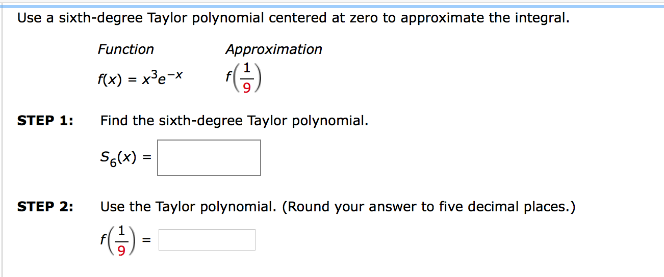 STEP 1:
Find the sixth-degree Taylor polynomial.
S6(x) =
STEP 2:
Use the Taylor polynomial. (Round your answer to five decimal places.)

