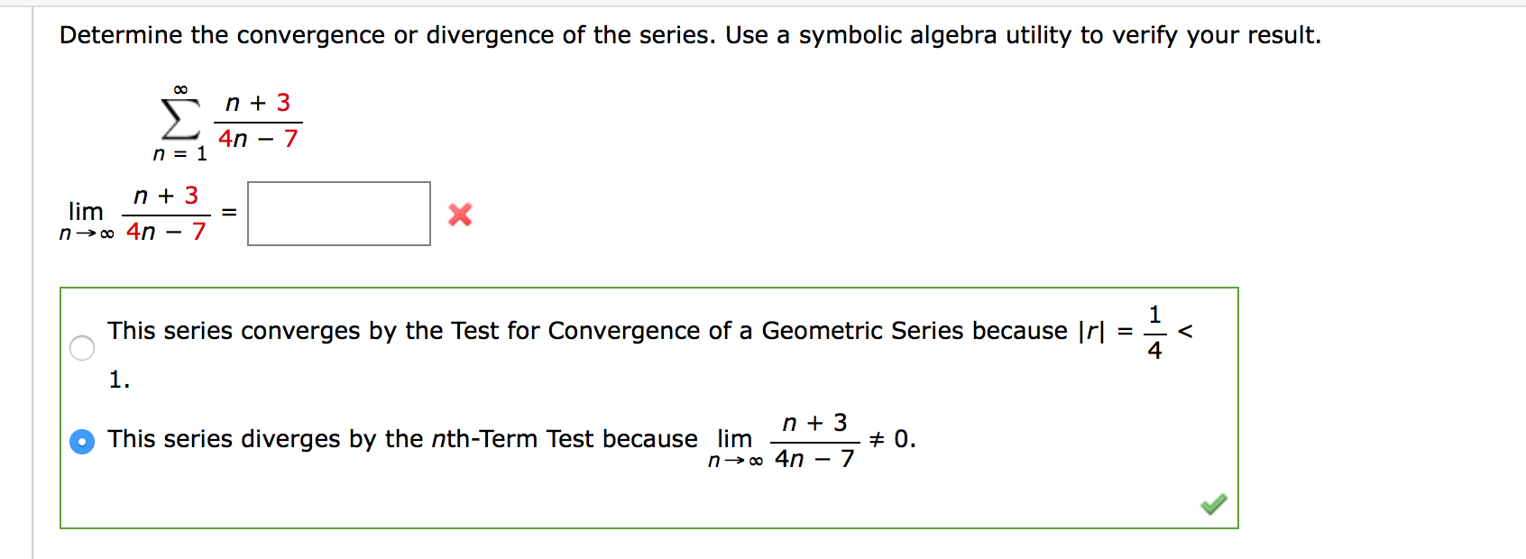 Determine the convergence or divergence of the series. Use a symbolic algebra utility to verify your result.
00
n + 3
4n
n = 1
n + 3
lim
n→o 4n - 7
This series converges by the Test for Convergence of a Geometric Series because |r|
1
<
1.
n + 3
This series diverges by the nth-Term Test because lim
+ 0.
n→o 4n – .
