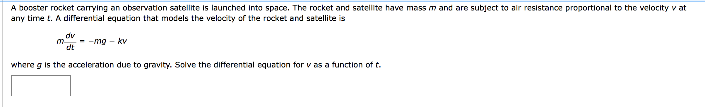 A booster rocket carrying an observation satellite is launched into space. The rocket and satellite have mass m and are subject to air resistance proportional to the velocity v at
any time t. A differential equation that models the velocity of the rocket and satellite is
dv
m-
= -mg – kv
dt
where g is the acceleration due to gravity. Solve the differential equation for v as a function of t.
