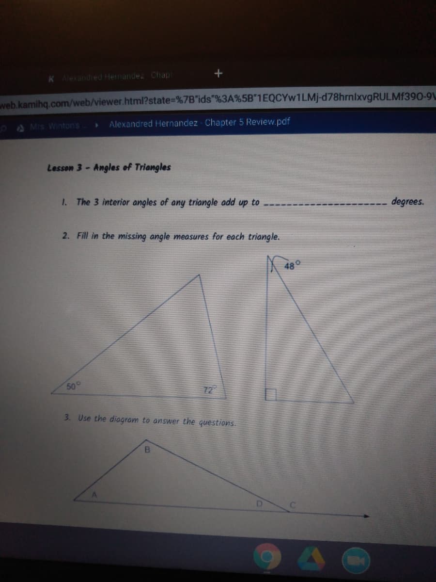 K Alexandred Hernandez Chap
+
web.kamihq.com/web/viewer.html?state=%7B"ids"%3A%5B"1EQCYW1LMJ-d78hrnlxvgRULMf390-91
A Mrs Winton's
Alexandred Hernandez Chapter 5 Review.pdf
Lesson 3-Angles of Triangles
1. The 3 interior angles of any triangle add up to
degrees.
2. Fill in the missing angle measures for each triangle.
480
50°
72
3. Use the diogram to answer the questions.
