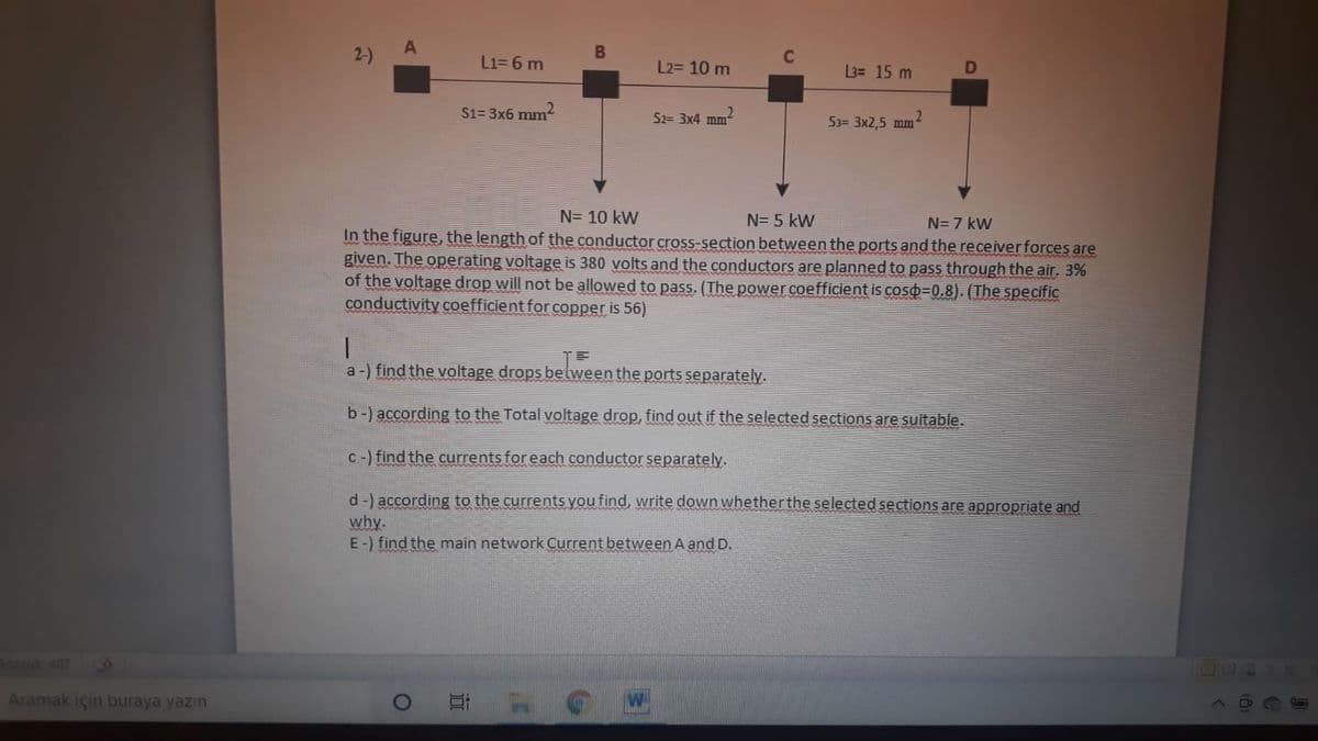 A
2-)
L1= 6 m
L2= 10 m
3= 15 m
S1= 3x6 mm-
S2= 3x4 mm
53= 3x2,5 mm
N= 10 kW
N= 5 kW
N= 7 kW
In the figure, the length of the conductor cross-section between the ports and the receiverforces are
given. The operating voltage is 380 volts and the conductors are planned to pass through the air, 3%
of the voltage drop will not be allowed to pass. (The power coefficient is coso-0.8). (The specific
conductivity coefficient for copper is 56)
a-) find the voltage drops belween the ports separately.
b-) according to the Total voltage drop, find out if the selected sections are suitable.
C-) find the currents for each conductor separately.
d-) according to the currents you find, write down whether the selected sections are appropriate and
why.
E-) find the main network Current between A and D.
Sozcak407
Aramak için buraya yazın

