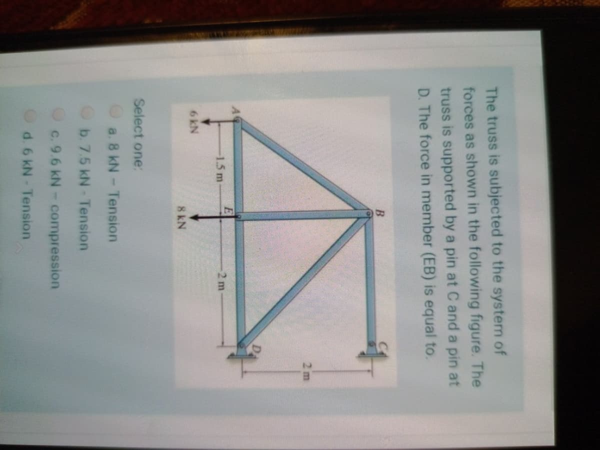 The truss is subjected to the system of
forces as shown in the following figure. The
truss is supported by a pin at C and a pin at
D. The force in member (EB) is equal to.
2 m
-1.5 m
2 m
6kN
8 kN
Select one:
a. 8 kN- Tension
Ob. 7.5 kN- Tension
c. 9.6 kN- compression
d. 6 kN- Tension
