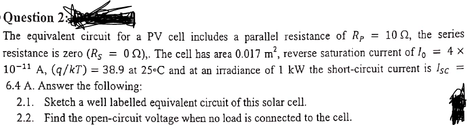 -Question 2:
The equivalent circuit for a PV cell includes a parallel resistance of Rp
resistance is zero (Rs
10 2, the series
O 2),. The cell has area 0.017 m², reverse saturation current of lo = 4 X
10-11 A, (q/kT) = =
6.4 A. Answer the following:
2.1. Sketch a well labelled equivalent circuit of this solar cell.
2.2. Find the open-circuit voltage when no load is connected to the cell.
38.9 at 25•C and at an irradiance of 1 kW the short-circuit current is Isc
%D
