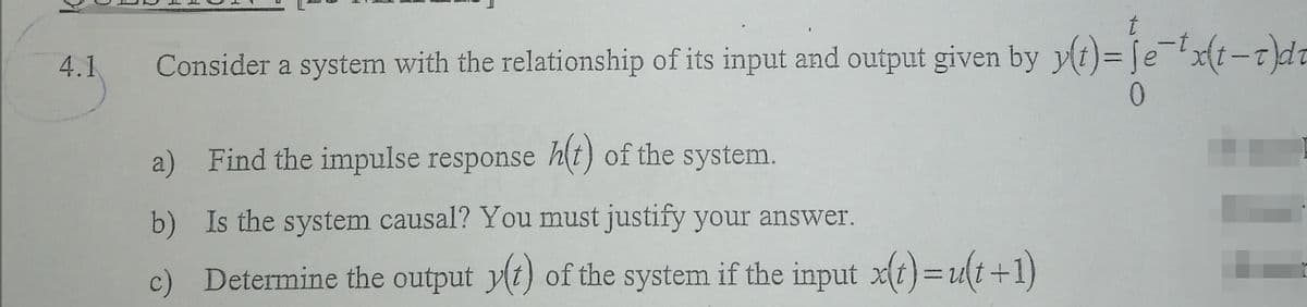 4.1
Consider a system with the relationship of its input and output given by y(t)= [e -t}d
0.
a) Find the impulse response h(t) of the system.
b) Is the system causal? You must justify your answer.
c) Determine the output y(t) of the system if the input xt)=ut+1)

