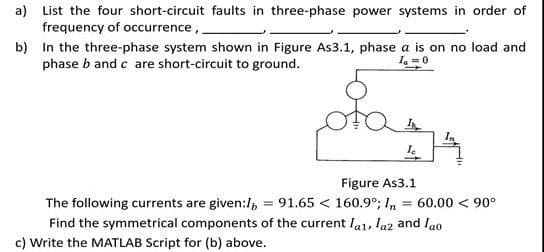 a) List the four short-circuit faults in three-phase power systems in order of
frequency of occurrence,
b) In the three-phase system shown in Figure As3.1, phase a is on no load and
phase b and c are short-circuit to ground.
I =0
Figure As3.1
The following currents are given:/, = 91.65 < 160.9°; In = 60.00 < 90°
Find the symmetrical components of the current la1, laz and lao
c) Write the MATLAB Script for (b) above.
