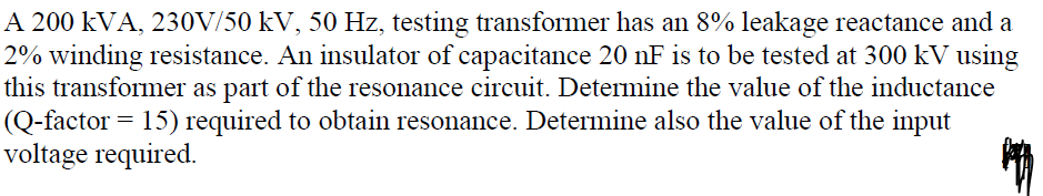 A 200 kVA, 230V/50 kV, 50 Hz, testing transformer has an 8% leakage reactance and a
2% winding resistance. An insulator of capacitance 20 nF is to be tested at 300 kV using
this transformer as part of the resonance circuit. Determine the value of the inductance
(Q-factor = 15) required to obtain resonance. Determine also the value of the input
voltage required.
