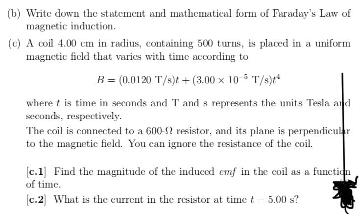 (b) Write down the statement and mathematical form of Faraday's Law of
magnetic induction.
(c) A coil 4.00 cm in radius, containing 500 turns, is placed in a uniform
magnetic field that varies with time according to
B = (0.0120 T/s)t + (3.00 × 10-5 T/s)t“
where t is time in seconds and T and s represents the units Tesla and
seconds, respectively.
The coil is connected to a 600-N resistor, and its plane is perpendicular
to the magnetic field. You can ignore the resistance of the coil.
[c.1] Find the magnitude of the induced emf in the coil as a function
of time.
[c.2] What is the current in the resistor at time t = 5.00 s?
