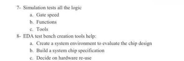 7- Simulation tests all the logic
a. Gate speed
b. Functions
c. Tools
8- EDA test bench creation tools help:
a. Create a system environment to evaluate the chip design
b. Build a system chip specification
c. Decide on hardware re-use
