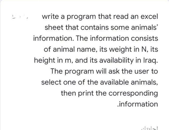 write a program that read an excel
sheet that contains some animals'
information. The information consists
of animal name, its weight in N, its
height in m, and its availability in Iraq.
The program will ask the user to
select one of the available animals,
then print the corresponding
.information
