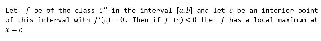 Let f be of the class C" in the interval [a.b] and let c be an interior point
of this interval with f'(c) = 0. Then if ƒ"(c) <0 then f has a local maximum at
X = C