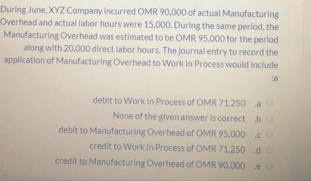 During June, XYZ Company incurred OMR 90,000 of actual Manufacturing
Overhead and actual labor hours were 15,000. During the same period, the
Manufacturing Overhead was estimated to be OMR 95,000 for the period
along with 20,000 direct labor hours. The journal entry to record the
application of Manufacturing Overhead to Work in Process would include
debit to Work in Process of OMR 71,250 a
None of the given answer is correct .b
debit to Manufacturing Overhead of OMR 95,000 .c
credit to Work in Process of OMR 71,250 .d
credit to Manufacturing Overhead of OMR 90,000
.e
