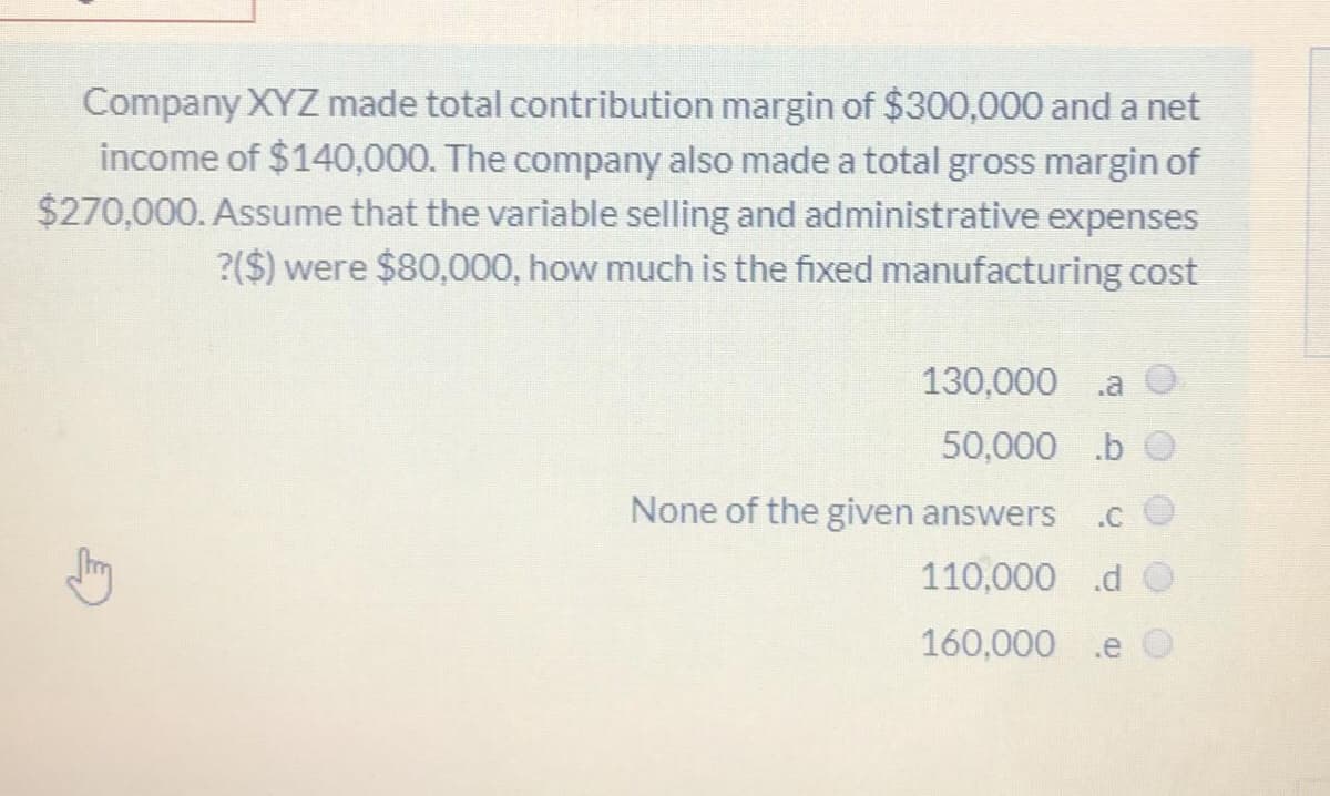 Company XYZ made total contribution margin of $300,000 and a net
income of $140,000. The company also made a total gross margin of
$270,000. Assume that the variable selling and administrative expenses
?($) were $80,000, how much is the fixed manufacturing cost
130,000
.a
50,000 .b
None of the given answers
.c O
110,000 .d O
160,000
.e
