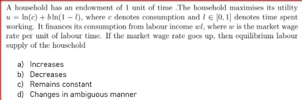 A household has an endowment of 1 unit of time .The household maximises its utility
u = In(c) + b In(1 – 1), where c denotes consumption and l e (0, 1] denotes time spent
working. It finances its consumption from labour income wl, where w is the market wage
rate per unit of labour time. If the market wage rate goes up, then equilibrium labour
supply of the houschold
a) Increases
b) Decreases
c) Remains constant
d) Changes in ambiguous manner
