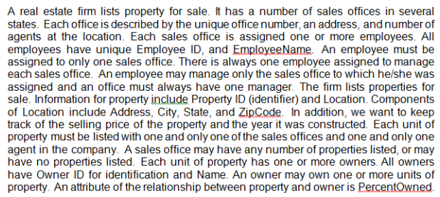 A real estate firm lists property for sale. It has a number of sales offices in several
states. Each office is described by the unique office number, an address, and number of
agents at the location. Each sales office is assigned one or more employees. All
employees have unique Employee ID, and EmployeeName. An employee must be
assigned to only one sales office. There is always one employee assigned to manage
each sales office. An employee may manage only the sales office to which helshe was
assigned and an office must always have one manager. The firm lists properties for
sale. Information for property include Property ID (identifier) and Location. Components
of Location include Address, City, State, and ZipCode. In addition, we want to keep
track of the selling price of the property and the year it was constructed. Each unit of
property must be listed with one and only one of the sales offices and one and only one
agent in the company. A sales office may have any number of properties listed, or may
have no properties listed. Each unit of property has one or more owners. All owners
have Owner ID for identification and Name. An owner may own one or more units of
property. An attribute of the relationship between property and owner is PercentOwned.
