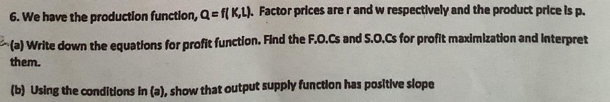 6. We have the production function, Q= f( K,L). Factor prices are r and w respectively and the product price is p.
(a) Write down the equations for profit function. Find the F.O.Cs and S.O.Cs for profit maximization and Interpret
them.
(b) Using the conditions In (a), show that output supply function has positive slope
