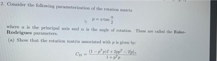 2. Consider the following parameterization of the rotation matrix
P= a tan
where a is the principal axis and a is the angle of rotation. These are called the Euler-
Rodrigues parameters.
(a) Show that the rotation matrix associated with p is given by:
(1-p"p)I +2pp" - 2p)x
C21
1+p"p
